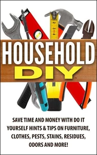 Household DIY: Save Time and Money with Do-It-Yourself Hints &amp; Tips on Furniture, Clothes, Pests, Stains, Residues, Odors, and More!