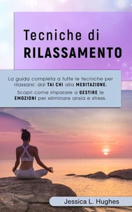 TECNICHE DI RILASSAMENTO: La Guida Completa a Tutte le Tecniche per Rilassarsi: dal Tai Chi alla Meditazione. Scopri come Imparare a Gestire le Emozioni per Eliminare Ansia e Stress.