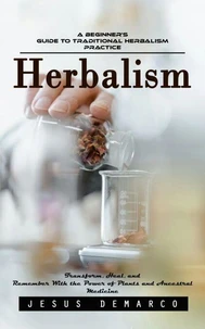 Herbalism: A Beginner’s Guide to Traditional Herbalism Practice (Transform, Heal, and Remember With the Power of Plants and Ancestral Medicine)
