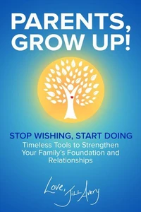 Parents, Grow Up: Stop Wishing, Start Doing: Timeless Tools to Strengthen Your Family's Foundation and Relationships