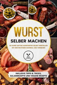 Wurst selber machen: 50 super saftige Wurstarten selbst herstellen mit dem richtigen Material und Vorgehen - Inklusive Tipps &amp; Tricks, Salamirezepte und vegane Rezepte