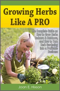 Growing Herbs Like A Pro: The Complete Guide on How to Grow Herbs Indoors &amp; Outdoors, and How to Turn Herb Gardening into a Profitable Business