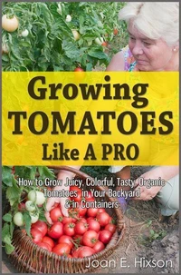 Growing Tomatoes Like A Pro: How to Grow Juicy, Colorful, Tasty, Organic Tomatoes in Your Backyard &amp; in Containers