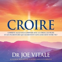 Joe Vitale - Croire - Comment allez-vous composer avec le stress, les peurs et les incertitudes qui augmentent sans cesse dans votre vie ?.