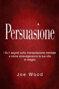  Joe Wood - Persuasione: I 9+1 segreti sulla manipolazione mentale e come stravolgeranno la tua vita in meglio.