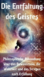 Die Entfaltung des Geistes - Philosophische Abhandlung über das Bewusstsein, die Wahrheit und das Streben nach Erfüllung