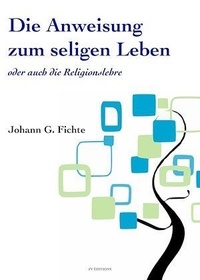 Johann Gottlieb Fichte - Die Anweisung zum seligen Leben oder auch die Religionslehre.