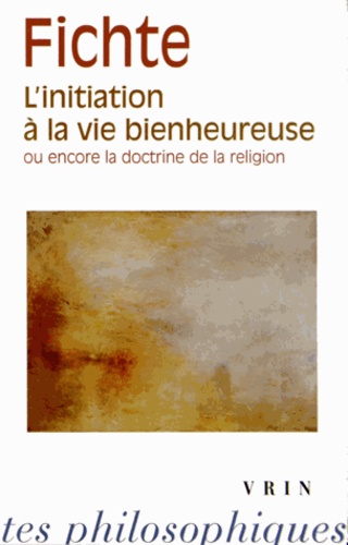 Johann-Gottlieb Fichte - L'initiation à la vie bienheureuse ou encore la doctrine de la religion.