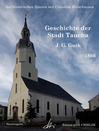 Johann Gottlieb Guth et Claudine Hirschmann - Geschichte der Stadt Taucha - Von der Zeit ihrer Gründung bis zum Jahre 1813 - Auf historischen Spuren mit Claudine Hirschmann.