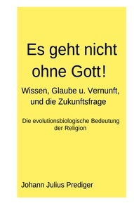 Johann Julius Prediger - Es geht nicht ohne Gott! - Wissen, Glaube u. Vernunft, und die Zukunftsfrage - Die evolutionsbiologische Bedeutung der Religion.