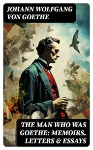 The Man Who Was Goethe: Memoirs, Letters &amp; Essays