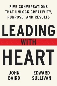 John Baird et Edward Sullivan - Leading with Heart - 5 Conversations That Unlock Creativity, Purpose, and Results.