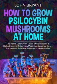 How to Grow Psilocybin Mushrooms at Home: The Home Cultivation Guide of Psychedelic &amp; Hallucinogenic Psilocybin Magic Mushrooms, Doses Preparation, Safe Use, Side Effects and Benefits