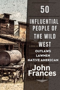  John Frances - 50 Influential People of the Wild West: The Outlaws, Lawmen, Native Americans, and Others That Shaped the American West.