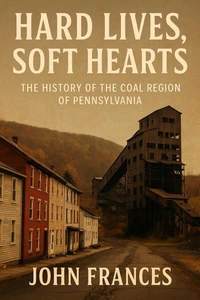 Hard Lives, Soft Hearts: The History of the Coal Region of Pennsylvania