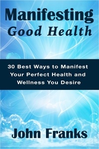  John Franks - Manifesting Good Health: 30 Best Ways to Manifest Your Perfect Health and Wellness You Desire.
