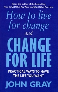 John Gray - How To Live For Change And Change For Life - Practical Ways to Have to Life You Want.