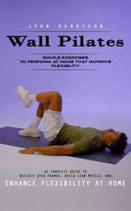 Wall Pilates: Simple Exercises to Perform at Home That Improve Flexibility (He Complete Guide to Quickly Shed Pounds, Build Lean Muscle, and Enhance Flexibility at Home)