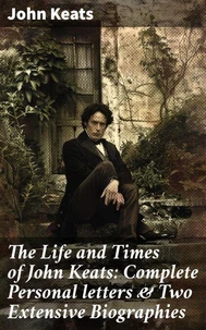 The Life and Times of John Keats: Complete Personal letters &amp; Two Extensive Biographies