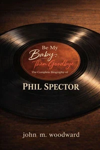Be My Baby, Then Goodbye: The Complete Biography of Phil Spector
