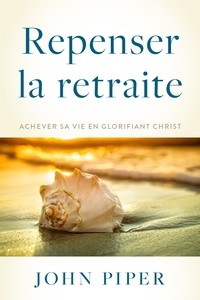 John Piper - Repenser la retraite - Achever sa vie en glorifiant Christ.