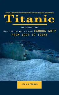 Titanic: The Harrowing True Story of the Titanic Disaster (The History and Legacy of the World’s Most Famous Ship From 1907 to Today)