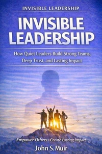 INVISIBLE LEADERSHIP: How Quiet Leaders Build Strong Teams, Deep Trust, and Lasting Impact