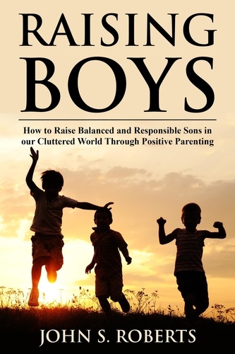  John S. Roberts - Raising Boys: How to Raise Balanced and Responsible Sons in our Cluttered World Through Positive Parenting - Positive Parenting, #1.