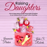  John S. Roberts et  Jean-Marie Parker - Raising Daughters: How to Raise Balanced and Responsible Daughters in our Cluttered World Through Positive Parenting - Positive Parenting.