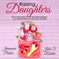 Raising Daughters: How to Raise Balanced and Responsible Daughters in our Cluttered World Through Positive Parenting