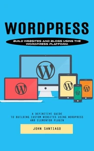 Wordpress: Build Websites and Blogs Using the Wordpress Platform (A Definitive Guide to Building Custom Websites Using Wordpress and Elementor Plugin)