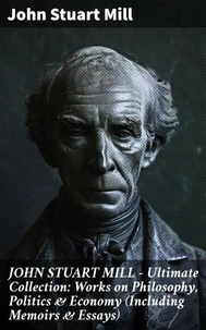 JOHN STUART MILL - Ultimate Collection: Works on Philosophy, Politics &amp; Economy (Including Memoirs &amp; Essays)