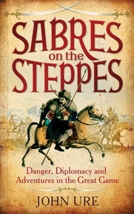 John Ure - Sabres on the Steppes - Danger, Diplomacy and Adventure in the Great Game.