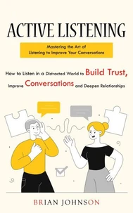 Active Listening: Mastering the Art of Listening to Improve Your Conversations (How to Listen in a Distracted World to Build Trust, Improve Conversations and Deepen Relationships)