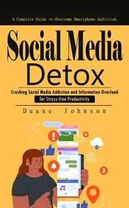 Social Media Detox: A Complete Guide to Overcome Smartphone Addiction (Crushing Social Media Addiction and Information Overload for Stress-free Productivity)