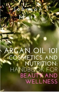 Argan Oil 101 Cosmetics and Nutrition:   Handbook for Beauty and Wellness