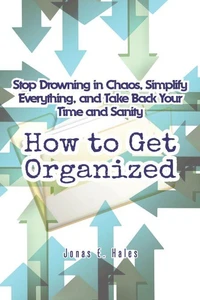 How to Get Organized: Stop Drowning in Chaos, Simplify Everything, and Take Back Your Time and Sanity