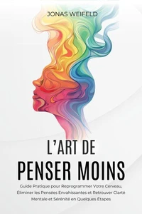 L’art De Penser Moins: Guide Pratique pour Reprogrammer Votre Cerveau, Éliminer les Pensées Envahissantes et Retrouver Clarté Mentale et Sérénité en Quelques Étapes