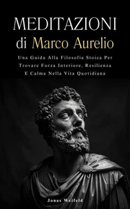 Meditazioni di Marco Aurelio: Una Guida Alla Filosofia Stoica Per Trovare Forza Interiore, Resilienza E Calma Nella Vita Quotidiana