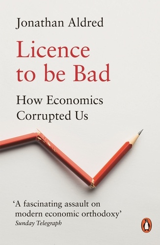 Jonathan Aldred - Licence to be Bad - How Economics Corrupted Us.