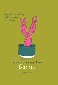  JONES TONWEN - How To Train Your Cactus : A Quirky Guide To Growing And Caring For Cacti And Succulents.