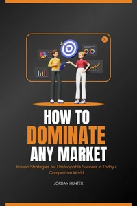How to Dominate any Market : Proven Strategies for Unstoppable Success in Today’s Competitive World