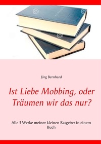 Jörg Bernhard - Ist Liebe Mobbing, oder Träumen wir das nur? - Alle 3 Werke meiner kleinen Ratgeber in einem Buch.