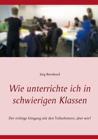 Jörg Bernhard - Wie unterrichte ich in schwierigen Klassen - Der richtige Umgang mit den Teilnehmern, aber wie?.