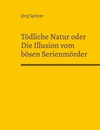 Jörg Spitzer - Tödliche Natur oder Die Illusion vom bösen Serienmörder - Von freundlichen Serienkillern, sympathischen Pädophilen, liebevollen Kindermördern und dem, das sie (nicht?) dazu machte..