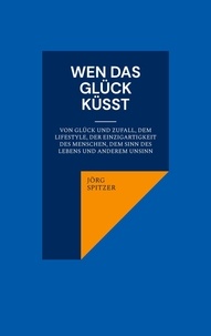 Jörg Spitzer - Wen das Glück küsst - Von Glück und Zufall, dem Lifestyle, der Einzigartigkeit des Menschen, dem Sinn des Lebens und anderem Unsinn.