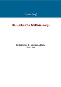 Jörg Titze - Das sächsische Artillerie-Korps - Die Geschichte der reitenden Artillerie 1802 - 1809.