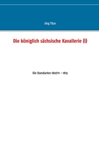 Jörg Titze - Die königlich sächsische Kavallerie (I) - Die Standarten 1807/11 - 1815.