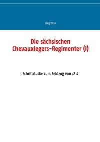 Jörg Titze - Die sächsischen Chevauxlegers-Regimenter (I) - Schriftstücke zum Feldzug von 1812.