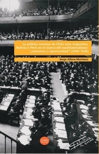 Jorge Alfaro Martínez - La política exterior de Chile ante Argentina, Bolivia y Perú en el marco del multilateralismo: ¿amenaza u oportunidad? (1900-1930).